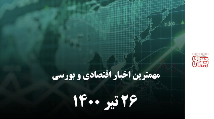 مهمترین اخبار اقتصادی و بورسی امروز ۲۶ تیر ۱۴۰۰
